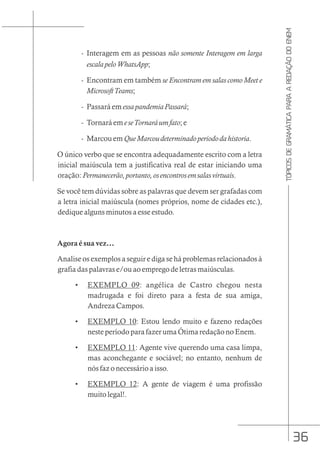 36
TÓPICOS
DE
GRAMÁTICA
PARA
A
REDAÇÃO
DO
ENEM
- Interagem em as pessoas não somente Interagem em larga
escalapeloWhatsApp;
- Encontram em também se Encontram em salas como Meet e
MicrosoftTeams;
- Passará em essapandemiaPassará;
- Tornará em eseTornaráumfato; e
- Marcou em QueMarcoudeterminadoperiododahistoria.
O único verbo que se encontra adequadamente escrito com a letra
inicial maiúscula tem a justificativa real de estar iniciando uma
oração: Permanecerão,portanto,osencontrosemsalasvirtuais.
Se você tem dúvidas sobre as palavras que devem ser grafadas com
a letra inicial maiúscula (nomes próprios, nome de cidades etc.),
dedique alguns minutos a esse estudo.
Agora é sua vez...
Analise os exemplos a seguir e diga se há problemas relacionados à
grafia das palavras e/ou ao emprego de letras maiúsculas.
• EXEMPLO 09: angélica de Castro chegou nesta
madrugada e foi direto para a festa de sua amiga,
Andreza Campos.
• EXEMPLO 10: Estou lendo muito e fazeno redações
neste período para fazer uma Ótima redação no Enem.
• EXEMPLO 11: Agente vive querendo uma casa limpa,
mas aconchegante e sociável; no entanto, nenhum de
nós faz o necessário a isso.
• EXEMPLO 12: A gente de viagem é uma profissão
muito legal!.
 