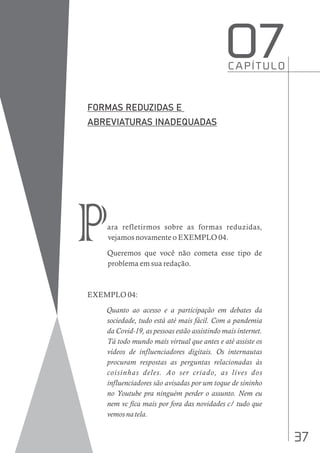 37
ara refletirmos sobre as formas reduzidas,
vejamos novamente o EXEMPLO 04.
Queremos que você não cometa esse tipo de
problema em sua redação.
EXEMPLO 04:
Quanto ao acesso e a participação em debates da
sociedade, tudo está até mais fácil. Com a pandemia
da Covid-19, as pessoas estão assistindo mais internet.
Tá todo mundo mais virtual que antes e até assiste os
vídeos de influenciadores digitais. Os internautas
procuram respostas as perguntas relacionadas às
coisinhas deles. Ao ser criado, as lives dos
influenciadores são avisadas por um toque de sininho
no Youtube pra ninguém perder o assunto. Nem eu
nem vc fica mais por fora das novidades c/ tudo que
vemos na tela.
C A P Í T U L O
O7
P
 