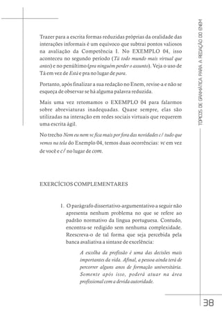 38
TÓPICOS
DE
GRAMÁTICA
PARA
A
REDAÇÃO
DO
ENEM
Trazer para a escrita formas reduzidas próprias da oralidade das
interações informais é um equívoco que subtrai pontos valiosos
na avaliação da Competência I. No EXEMPLO 04, isso
aconteceu no segundo período (Tá todo mundo mais virtual que
antes) e no penúltimo (pra ninguém perder o assunto). Veja o uso de
Tá em vez de Está e pra no lugar de para.
Portanto, após finalizar a sua redação no Enem, revise-a e não se
esqueça de observar se há alguma palavra reduzida.
Mais uma vez retomamos o EXEMPLO 04 para falarmos
sobre abreviaturas inadequadas. Quase sempre, elas são
utilizadas na interação em redes sociais virtuais que requerem
uma escrita ágil.
No trecho Nem eu nem vc fica mais por fora das novidades c/ tudo que
vemos na tela do Exemplo 04, temos duas ocorrências: vc em vez
de você e c/ no lugar de com.
EXERCÍCIOS COMPLEMENTARES
1. O parágrafo dissertativo-argumentativo a seguir não
apresenta nenhum problema no que se refere ao
padrão normativo da língua portuguesa. Contudo,
encontra-se redigido sem nenhuma complexidade.
Reescreva-o de tal forma que seja percebida pela
banca avaliativa a sintaxe de excelência:
A escolha da profissão é uma das decisões mais
importantes da vida. Afinal, a pessoa ainda terá de
percorrer alguns anos de formação universitária.
Somente após isso, poderá atuar na área
profissional com a devida autoridade.
 