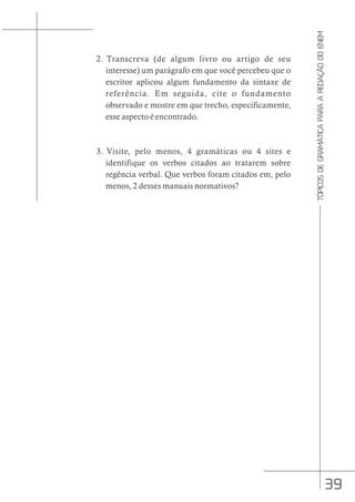 39
TÓPICOS
DE
GRAMÁTICA
PARA
A
REDAÇÃO
DO
ENEM
2. Transcreva (de algum livro ou artigo de seu
interesse) um parágrafo em que você percebeu que o
escritor aplicou algum fundamento da sintaxe de
referência. Em seguida, cite o fundamento
observado e mostre em que trecho, especificamente,
esse aspecto é encontrado.
3. Visite, pelo menos, 4 gramáticas ou 4 sites e
identifique os verbos citados ao tratarem sobre
regência verbal. Que verbos foram citados em, pelo
menos, 2 desses manuais normativos?
 