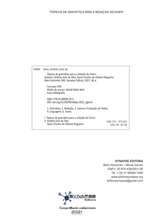4
SYNAPSE EDITORA
Belo Horizonte – Minas Gerais
CNPJ: 20.874.438/0001-06
Tel: + 55 31 98264-1586
www.editorasynapse.org
editorasynapse@gmail.com
S586t Silva, Andréa Jane da
Tópicos de gramática para a redação do Enem
Autores: Andréa Jane da Silva, Ayres Charles de Oliveira Nogueira
Belo Horizonte, MG: Synapse Editora, 2021, 46 p.
Formato: PDF
Modo de acesso: World Wide Web
Inclui bibliografia
ISBN: 978-65-88890-20-2
DOI: doi.org/10.36599/editpa-2021_tgpren
1. Gramática, 2. Redação, 3. Leitura e Produção de Textos,
4. Linguagem, 6. Enem.
I. Tópicos de gramática para a redação do Enem
II. Andréa Jane da Silva
Ayres Charles de Oliveira Nogueira
CDD: 371 - 372.623
CDU: 81 - 81.36
2021
TÓPICOS DE GRAMÁTICA PARA A REDAÇÃO DO ENEM
 