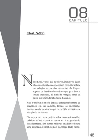 40
este Livro, vimos que é possível, inclusive a quem
chegou ao final do ensino médio com dificuldade
em relação ao padrão normativo da língua,
superar os desafios da escrita e que, para isso, a
leitura atenciosa, ao final da redação, antes de
passá-la a limpo, fará bastante diferença.
Não é um bicho de sete cabeças estabelecer sintaxe de
excelência em sua redação. Requer as orientações
devidas, conforme vimos aqui, e a medida necessária de
atenção do escrevente.
No mais, é escrever e projetar sobre essa escrita o olhar
crítico sobre como o texto está organizado
sintaticamente. Em outras palavras, analisar se houve
uma construção sintática mais elaborada (pelo menos
C A P Í T U L O
O8
N
 
