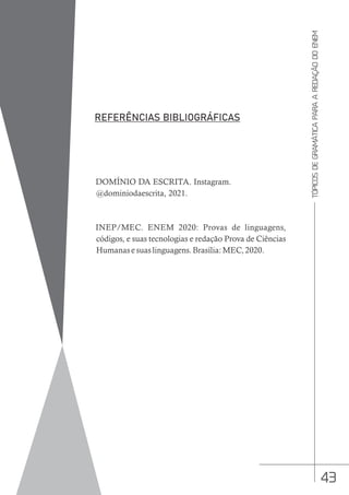43
TÓPICOS
DE
GRAMÁTICA
PARA
A
REDAÇÃO
DO
ENEM
DOMÍNIO DA ESCRITA. Instagram.
@dominiodaescrita, 2021.
INEP/MEC. ENEM 2020: Provas de linguagens,
códigos, e suas tecnologias e redação Prova de Ciências
Humanas e suas linguagens. Brasília: MEC, 2020.
 