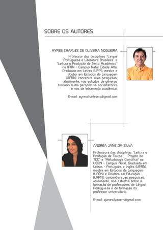 45
SOBRE OS AUTORES
Professor das disciplinas “Língua
Portuguesa e Literatura Brasileira” e
“Leitura e Produção de Texto Acadêmico”
no IFRN – Campus Natal Cidade Alta.
Graduado em Letras (UFPI), mestre e
doutor em Estudos da Linguagem
(UFRN), concentra suas pesquisas,
atualmente, nos estudos de gêneros
textuais numa perspectiva sociorretórica
e nos de letramento acadêmico.
E-mail: ayrescharlesrcc@gmail.com
Professora das disciplinas “Leitura e
Produção de Textos”, “Projeto de
TCC” e “Metodologia Científica” na
UERN – Campus Natal. Graduada em
Letras - Português e Inglês (UFRN),
mestre em Estudos da Linguagem
(UFRN) e Doutora em Educação
(UFRN), concentra suas pesquisas,
atualmente, nos estudos sobre a
formação de professores de Língua
Portuguesa e de formação do
professor universitário.
E-mail: ajanesilvauern@gmail.com
AYRES CHARLES DE OLIVEIRA NOGUEIRA
ANDRÉA JANE DA SILVA
 