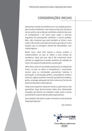 5
CONSIDERAÇÕES INICIAIS
Apresentar sintaxe de excelência em sua redação parece,
para muitos estudantes, uma meta surreal, que não passa
de um sonho, e já se dão por satisfeitos o fato de não zerar
na Competência I do Enem (que avalia o domínio
linguístico do participante conforme a norma padrão).
Mas, não é possível que você também se limite a essa
visão e não invista a atenção necessária para não ser como
aqueles que se entregam, diante das dificuldades, sem
reaçãoalguma.
Neste livro, você terá acesso a pistas simples e
imprescindíveis no que se refere a essa sintaxe de
excelência. Você verá que não é tão inacessível assim
atender às exigências da grade avaliativa da redação do
Enem.Umaspectofundamental:suaatenção!
Além disso, para um resultado excepcional na redação do
Enem, no que se refere à Competência I, precisamos
atentar para as orientações gramaticais relativas à
pontuação, à acentuação gráfica, concordância verbal e
nominal, regência verbal e nominal, paralelismo sintático,
grafia, emprego adequado da letra maiúscula, formas de
palavrasreduzidaseabreviaturas.
Todos esses aspectos requerem visitas a, pelo menos, três
gramáticas. Aqui discorreremos sobre eles, destacando
situações que devem ser evitadas a todo custo e outras
quefacilitamaapreensãodesaberesgramaticais.
Foco sintático! De olho no saber normativo e estrutural da
línguaportuguesa!
Dos Autores
2021
TÓPICOS DE GRAMÁTICA PARA A REDAÇÃO DO ENEM
 