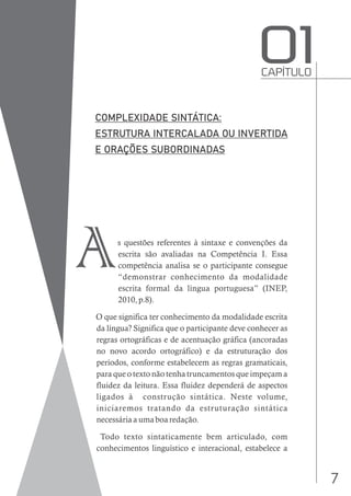 7
s questões referentes à sintaxe e convenções da
escrita são avaliadas na Competência I. Essa
competência analisa se o participante consegue
“demonstrar conhecimento da modalidade
escrita formal da língua portuguesa” (INEP,
2010, p.8).
O que significa ter conhecimento da modalidade escrita
da língua? Significa que o participante deve conhecer as
regras ortográficas e de acentuação gráfica (ancoradas
no novo acordo ortográfico) e da estruturação dos
períodos, conforme estabelecem as regras gramaticais,
para que o texto não tenha truncamentos que impeçam a
fluidez da leitura. Essa fluidez dependerá de aspectos
ligados à construção sintática. Neste volume,
iniciaremos tratando da estruturação sintática
necessária a uma boa redação.
Todo texto sintaticamente bem articulado, com
conhecimentos linguístico e interacional, estabelece a
CAPÍTULO
O1
A
 