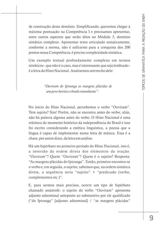 9
TÓPICOS
DE
GRAMÁTICA
PARA
A
REDAÇÃO
DO
ENEM
de construção desse domínio. Simplificando, queremos chegar à
máxima pontuação na Competência I e precisamos apresentar,
entre outros aspectos que serão ditos no Módulo 3, domínio
sintático complexo. Apresentar texto articulado sintaticamente,
conforme a norma, não é suficiente para a conquista dos 200
pontos nessa Competência; é preciso complexidade sintática.
Um exemplo textual profundamente complexo em termos
sintáticos - que não é o caso, mas é interessante que seja lembrado -
é a letra do Hino Nacional. Analisemos um trecho dele:
“Ouviram do Ipiranga as margens plácidas de
umpovoheróicoobradoretumbante”.
No início do Hino Nacional, percebemos o verbo “Ouviram”.
Tem sujeito? Sim! Porém, não se encontra antes do verbo; aliás,
não há palavra alguma antes do verbo. O Hino Nacional é uma
releitura do momento histórico da independência do Brasil e isso
foi escrito considerando a estética linguística, a poesia que a
língua é capaz de implementar numa letra de música. Essa é a
chave, por assim dizer, da letra em análise.
Há um hipérbato no primeiro período do Hino Nacional, isto é,
a inversão da ordem direta dos elementos da oração.
“Ouviram”? Quem “Ouviram”? Quem é o sujeito? Resposta:
“As margens plácidas do Ipiranga”. Então, primeiro encontra-se
o verbo e, em seguida, o sujeito; sabemos que, na ordem sintática
direta, a sequência seria “sujeito” + “predicado (verbo,
complementos etc.)”.
E, para sermos mais precisos, ocorre um tipo de hipérbato
chamado anástrofe: o sujeito do verbo “Ouviram” apresenta
adjunto adnominal anteposto ao substantivo por ele qualificado
(“do Ipiranga” [adjunto adnominal] / “as margens plácidas”
 