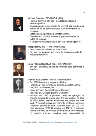 Profa
Ruth P.S. Leão Email: rleao@dee.ufc.br Homepage: www.dee.ufc.br/~rleao
1-9
MMiicchhaaeell FFaarraaddaayy 1791-1867 (Inglês)
− Físico e químico, em 1831 descobriu a indução
eletromagnética.
− Constatou que o movimento de um imã através de uma
bobina de fio de cobre causava fluxo de corrente no
condutor.
− Estabeleceu o princípio do motor elétrico.
− Considerado um dos maiores experimentalistas de
todos os tempos.
− A unidade de capacitância é em sua homenagem (F).
JJoosseepphh HHeennrryy 1797-1878 (Americano)
− Descobriu a indutância de uma bobina.
− Em sua homenagem seu nome foi dado à unidade de
indutância (henry).
GGuussttaavv RRoobbeerrtt KKiirrcchhhhooffff 1824–1887 (Alemão)
− Em 1847 anunciou as leis de Kirchhoff para correntes e
tensões.
TThhoommaass AAllvvaa EEddiissoonn 1847-1931 (Americano)
− Em 1879 inventou a lâmpada elétrica.
− Patenteou 1100 invenções: cinema, gerador elétrico,
máquina de escrever, etc.
− Criou a Edison General Electric Company.
− Foi sócio da ‘General Electric Company’.
− Instalou em 1882 a primeira usina de geração de
energia elétrica do mundo com fins comerciais, na área
de Wall Street, Distrito Financeiro da cidade de New
York. A Central gerava em corrente contínua, com seis
unidades geradoras com potência total de 700 kW,
para alimentar 7200 lâmpadas em 110 V. O primeiro
projeto de êxito de central elétrica havia sido instalado
no mesmo ano em Londres, com capacidade de
 