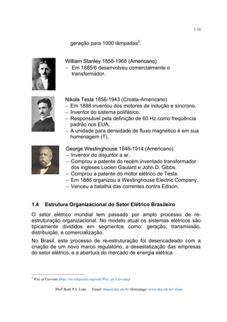 Profa
Ruth P.S. Leão Email: rleao@dee.ufc.br Homepage: www.dee.ufc.br/~rleao
1-10
geração para 1000 lâmpadas2
.
WWiilllliiaamm SSttaannlleeyy 1858-1968 ((AAmmeerriiccaannoo))
– Em 1885/6 desenvolveu comercialmente o
transformador.
NNiikkoollaa TTeessllaa 1856-1943 (Croata-Americano)
− Em 1888 inventou dos motores de indução e síncrono.
− Inventor do sistema polifásico.
− Responsável pela definição de 60 Hz como freqüência
padrão nos EUA.
− A unidade para densidade de fluxo magnético é em sua
homenagem (T).
GGeeoorrggee WWeessttiinngghhoouussee 1846-1914 (Americano)
− Inventor do disjuntor a ar.
− Comprou a patente do recém inventado transformador
dos ingleses Lucien Gaulard e John D. Gibbs.
− Comprou a patente do motor elétrico de Tesla.
− Em 1886 organizou a Westinghouse Electric Company.
− Venceu a batalha das correntes contra Edison.
1.4 Estrutura Organizacional do Setor Elétrico Brasileiro
O setor elétrico mundial tem passado por amplo processo de re-
estruturação organizacional. No modelo atual os sistemas elétricos são
tipicamente divididos em segmentos como: geração, transmissão,
distribuição, e comercialização.
No Brasil, este processo de re-estruturação foi desencadeado com a
criação de um novo marco regulatório, a desestatização das empresas
do setor elétrico, e a abertura do mercado de energia elétrica.
2
War of Currents (http://en.wikipedia.org/wiki/War_of_Currents)
 