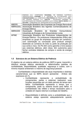 Profa
Ruth P.S. Leão Email: rleao@dee.ufc.br Homepage: www.dee.ufc.br/~rleao
1-15
ENERGIA S.A.; COMPANHIA NACIONAL DE ENERGIA ELÉTRICA;
HIDROELÉTRICA PANAMBI S. A.; EMPRESA DE ELETRICIDADE VALE
PARANAPANEMA S.A.; COMPANHIA PIRATININGA DE FORÇA E LUZ; RGE -
RIO GRANDE ENERGIA S.A.; SAELPA - SOCIEDADE ANÔNIMA DE
ELETRIFICAÇÃO DA PARAÍBA; EMPRESA LUZ E FORÇA SANTA MARIA S.A.;
SULGIPE - COMPANHIA SUL SERGIPANA DE ELETRICIDADE.
ABEER Associação Brasileira das Empresas de Energia Renovável
ABRACEEL Associação Brasileira dos Agentes Comercializadores de
Energia Elétrica
ABRACEE Associação Brasileira de Grandes Consumidores
Industriais de Energia e de Consumidores Livres
APINE Associação Brasileira dos Produtores Independentes de
Energia Elétrica - Os produtores independentes (PIEs) são
empresas ou grupo de empresas reunidas em consórcio,
com autorização ou concessão para produzir energia
destinada ao comércio de toda ou parte da produção por
sua conta e risco. Os PIs têm como garantia o livre acesso
aos sistemas elétricos, além disso, têm autonomia para
fechar contratos bilaterais de compra e venda de energia
elétrica.
1.5 Estrutura de um Sistema Elétrico de Potência
O objetivo de um sistema elétrico de potência (SEP) é gerar, transmitir e
distribuir energia elétrica atendendo a determinados padrões de
confiabilidade, disponibilidade, qualidade, segurança e custos, com o
mínimo impacto ambiental e o máximo de segurança pessoal.
– Confiabilidade e disponibilidade são duas importantes e distintas
características que os SEPs devem apresentar. Ambos são
expressos em %.
o Confiabilidade representa a probabilidade de
componentes, partes e sistemas realizarem suas
funções requeridas por um dado período de tempo sem
falhar. Confiabilidade representa o tempo que o
componente, parte ou sistema levará para falhar. A
confiabilidade não reflete o tempo necessário para a
unidade em reparo retornar à condição de trabalho.
o Disponibilidade é definida como a probabilidade que o
sistema esteja operando adequadamente quando
 