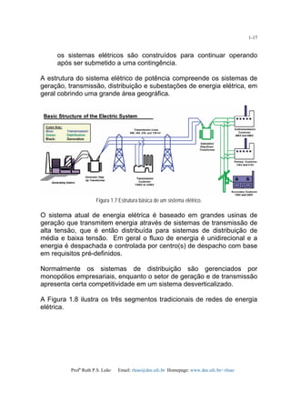 Profa
Ruth P.S. Leão Email: rleao@dee.ufc.br Homepage: www.dee.ufc.br/~rleao
1-17
os sistemas elétricos são construídos para continuar operando
após ser submetido a uma contingência.
A estrutura do sistema elétrico de potência compreende os sistemas de
geração, transmissão, distribuição e subestações de energia elétrica, em
geral cobrindo uma grande área geográfica.
Figura 1.7 Estrutura básica de um sistema elétrico.
O sistema atual de energia elétrica é baseado em grandes usinas de
geração que transmitem energia através de sistemas de transmissão de
alta tensão, que é então distribuída para sistemas de distribuição de
média e baixa tensão. Em geral o fluxo de energia é unidirecional e a
energia é despachada e controlada por centro(s) de despacho com base
em requisitos pré-definidos.
Normalmente os sistemas de distribuição são gerenciados por
monopólios empresariais, enquanto o setor de geração e de transmissão
apresenta certa competitividade em um sistema desverticalizado.
A Figura 1.8 ilustra os três segmentos tradicionais de redes de energia
elétrica.
 