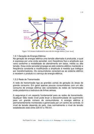 Profa
Ruth P.S. Leão Email: rleao@dee.ufc.br Homepage: www.dee.ufc.br/~rleao
1-18
Figura 1.8 Estrutura tradicional de uma rede de energia elétrica. [Fonte: Aneel].
1.5.1 Geração de Energia Elétrica
Na geração de energia elétrica uma tensão alternada é produzida, a qual
é expressa por uma onda senoidal, com freqüência fixa e amplitude que
varia conforme a modalidade do atendimento em baixa, média ou alta
tensão. Essa onda senoidal propaga-se pelo sistema elétrico mantendo a
freqüência constante e modificando a amplitude à medida que trafegue
por transformadores. Os consumidores conectam-se ao sistema elétrico
e recebem o produto e o serviço de energia elétrica.
1.5.2 Rede de Transmissão
A rede de transmissão liga as grandes usinas de geração às áreas de
grande consumo. Em geral apenas poucos consumidores com um alto
consumo de energia elétrica são conectados às redes de transmissão
onde predomina a estrutura de linhas aéreas.
A segurança é um aspecto fundamental para as redes de transmissão.
Qualquer falta neste nível pode levar a descontinuidade de suprimento
para um grande número de consumidores. A energia elétrica é
permanentemente monitorada e gerenciada por um centro de controle. O
nível de tensão depende do país, mas normalmente o nível de tensão
estabelecido está entre 220 kV e 765 kV.
 
