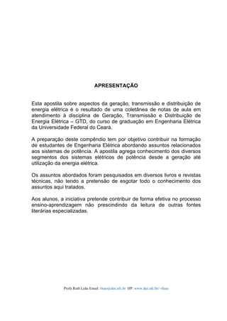 Profa Ruth Leão Email: rleao@dee.ufc.br HP: www.dee.ufc.br/~rleao
APRESENTAÇÃO
Esta apostila sobre aspectos da geração, transmissão e distribuição de
energia elétrica é o resultado de uma coletânea de notas de aula em
atendimento à disciplina de Geração, Transmissão e Distribuição de
Energia Elétrica – GTD, do curso de graduação em Engenharia Elétrica
da Universidade Federal do Ceará.
A preparação deste compêndio tem por objetivo contribuir na formação
de estudantes de Engenharia Elétrica abordando assuntos relacionados
aos sistemas de potência. A apostila agrega conhecimento dos diversos
segmentos dos sistemas elétricos de potência desde a geração até
utilização da energia elétrica.
Os assuntos abordados foram pesquisados em diversos livros e revistas
técnicas, não tendo a pretensão de esgotar todo o conhecimento dos
assuntos aqui tratados.
Aos alunos, a iniciativa pretende contribuir de forma efetiva no processo
ensino-aprendizagem não prescindindo da leitura de outras fontes
literárias especializadas.
 