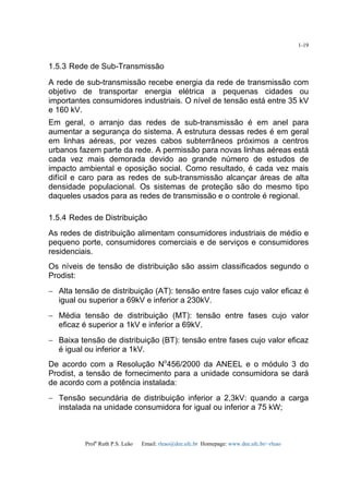 Profa
Ruth P.S. Leão Email: rleao@dee.ufc.br Homepage: www.dee.ufc.br/~rleao
1-19
1.5.3 Rede de Sub-Transmissão
A rede de sub-transmissão recebe energia da rede de transmissão com
objetivo de transportar energia elétrica a pequenas cidades ou
importantes consumidores industriais. O nível de tensão está entre 35 kV
e 160 kV.
Em geral, o arranjo das redes de sub-transmissão é em anel para
aumentar a segurança do sistema. A estrutura dessas redes é em geral
em linhas aéreas, por vezes cabos subterrâneos próximos a centros
urbanos fazem parte da rede. A permissão para novas linhas aéreas está
cada vez mais demorada devido ao grande número de estudos de
impacto ambiental e oposição social. Como resultado, é cada vez mais
difícil e caro para as redes de sub-transmissão alcançar áreas de alta
densidade populacional. Os sistemas de proteção são do mesmo tipo
daqueles usados para as redes de transmissão e o controle é regional.
1.5.4 Redes de Distribuição
As redes de distribuição alimentam consumidores industriais de médio e
pequeno porte, consumidores comerciais e de serviços e consumidores
residenciais.
Os níveis de tensão de distribuição são assim classificados segundo o
Prodist:
− Alta tensão de distribuição (AT): tensão entre fases cujo valor eficaz é
igual ou superior a 69kV e inferior a 230kV.
− Média tensão de distribuição (MT): tensão entre fases cujo valor
eficaz é superior a 1kV e inferior a 69kV.
− Baixa tensão de distribuição (BT): tensão entre fases cujo valor eficaz
é igual ou inferior a 1kV.
De acordo com a Resolução No
456/2000 da ANEEL e o módulo 3 do
Prodist, a tensão de fornecimento para a unidade consumidora se dará
de acordo com a potência instalada:
− Tensão secundária de distribuição inferior a 2,3kV: quando a carga
instalada na unidade consumidora for igual ou inferior a 75 kW;
 