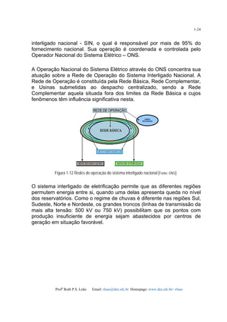 Profa
Ruth P.S. Leão Email: rleao@dee.ufc.br Homepage: www.dee.ufc.br/~rleao
1-24
interligado nacional - SIN, o qual é responsável por mais de 95% do
fornecimento nacional. Sua operação é coordenada e controlada pelo
Operador Nacional do Sistema Elétrico – ONS.
A Operação Nacional do Sistema Elétrico através do ONS concentra sua
atuação sobre a Rede de Operação do Sistema Interligado Nacional. A
Rede de Operação é constituída pela Rede Básica, Rede Complementar,
e Usinas submetidas ao despacho centralizado, sendo a Rede
Complementar aquela situada fora dos limites da Rede Básica e cujos
fenômenos têm influência significativa nesta.
Figura 1.12 Redes de operação do sistema interligado nacional [Fonte: ONS].
O sistema interligado de eletrificação permite que as diferentes regiões
permutem energia entre si, quando uma delas apresenta queda no nível
dos reservatórios. Como o regime de chuvas é diferente nas regiões Sul,
Sudeste, Norte e Nordeste, os grandes troncos (linhas de transmissão da
mais alta tensão: 500 kV ou 750 kV) possibilitam que os pontos com
produção insuficiente de energia sejam abastecidos por centros de
geração em situação favorável.
 