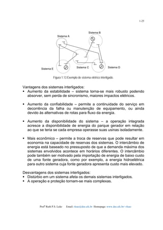 Profa
Ruth P.S. Leão Email: rleao@dee.ufc.br Homepage: www.dee.ufc.br/~rleao
1-25
Figura 1.13 Exemplo de sistema elétrico interligado.
Vantagens dos sistemas interligados:
Aumento da estabilidade – sistema torna-se mais robusto podendo
absorver, sem perda de sincronismo, maiores impactos elétricos.
Aumento da confiabilidade – permite a continuidade do serviço em
decorrência da falha ou manutenção de equipamento, ou ainda
devido às alternativas de rotas para fluxo da energia.
Aumento da disponibilidade do sistema – a operação integrada
acresce a disponibilidade de energia do parque gerador em relação
ao que se teria se cada empresa operasse suas usinas isoladamente.
Mais econômico – permite a troca de reservas que pode resultar em
economia na capacidade de reservas dos sistemas. O intercâmbio de
energia está baseado no pressuposto de que a demanda máxima dos
sistemas envolvidos acontece em horários diferentes. O intercâmbio
pode também ser motivado pela importação de energia de baixo custo
de uma fonte geradora, como por exemplo, a energia hidroelétrica
para outro sistema cuja fonte geradora apresenta custo mais elevado.
Desvantagens dos sistemas interligados:
Distúrbio em um sistema afeta os demais sistemas interligados.
A operação e proteção tornam-se mais complexas.
Sistema A
Sistema B
Sistema C Sistema D
Sistema E
 