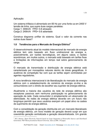 Profa
Ruth P.S. Leão Email: rleao@dee.ufc.br Homepage: www.dee.ufc.br/~rleao
1-36
Aplicação:
Um sistema trifásico é alimentado em 60 Hz por uma fonte ca em 2400 V
tensão de linha, que supre duas cargas paralelas:
Carga 1: 300kVA FPD= 0.8 atrasado
Carga 2: 240kVA FPD= 0.6 adiantado
Construa diagrama unifilar do sistema. Qual o valor da corrente nas
outras duas fases?
1.8 Tendências para o Mercado de Energia Elétrica5
O desenvolvimento atual do modelo internacional de mercado de energia
elétrica tem sido baseado em fluxo unidirecional de energia e,
possivelmente, por razões tecnológicas, em alguns casos, e razões
econômicas, em muitos outros, o mercado está baseado em tarifas fixas
e limitações de informações em tempo real sobre gerenciamento de
carga.
O mercado de transmissão e distribuição de energia elétrica está
caracterizado por monopólios naturais dentro de áreas geográficas. A
ausência de competição faz com que as tarifas sejam controladas por
agentes reguladores.
A nova tendência internacional é de liberalização do mercado de energia
elétrica com o estabelecimento de comércio de energia on-line e de
consumidores com o direito de escolher seu supridor de energia elétrica.
Atualmente a maioria dos usuários da rede de energia elétrica são
receptores passivos sem nenhuma participação no gerenciamento da
operação da rede. Cada consumidor é simplesmente um absorvedor de
eletricidade. As redes de energia elétrica deverão em um futuro não
longínquo permitir que seus usuários exerçam um papel ativo na cadeia
de suprimento de energia elétrica.
Com a consolidação da geração distribuída em um mercado liberalizado
de energia elétrica, um novo modelo de geração deverá surgir em que
coexistirão geração centralizada e geração descentralizada. Um grande
5
M.S. Jimenez. Smart Electricity Network based on Large Integration of Renewable Sources and Distributed
Generation. PhD Thesis presented at Kassel University. June of 2006. 158 pages.
 