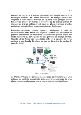 Profa
Ruth P.S. Leão Email: rleao@dee.ufc.br Homepage: www.dee.ufc.br/~rleao
1-37
número de pequenos e médios produtores de energia elétrica com
tecnologia baseada em fontes renováveis de energia deverá ser
integrado à rede elétrica. Milhares de usuários terão geração própria
tornando-se ambos, produtores e consumidores de energia elétrica. O
mercado de energia elétrica deverá fazer uso pleno de ambos, grandes
produtores centralizados e pequenos produtores distribuídos.
Pequenos produtores quando operando interligados à rede de
distribuição em baixa tensão dão origem a um novo tipo de sistema de
potência denominado de Microredes. As microredes podem operar em
modo autônomo ou como parte da rede principal de energia elétrica.
Quando várias fontes são conectadas entre si e operam de forma
conjunta e coordenada dá origem ao que se denomina de plantas de
geração virtual.
Figura 1.23 Micro rede.
As Plantas Virtuais de Geração são operadas coletivamente por uma
entidade de controle centralizado, pois assumem a grandeza de uma
planta convencional podendo operar no mercado de energia elétrica.
 
