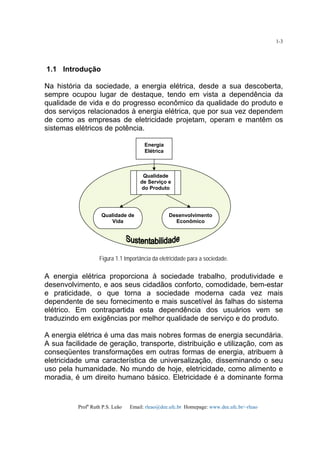 Profa
Ruth P.S. Leão Email: rleao@dee.ufc.br Homepage: www.dee.ufc.br/~rleao
1-3
1.1 Introdução
Na história da sociedade, a energia elétrica, desde a sua descoberta,
sempre ocupou lugar de destaque, tendo em vista a dependência da
qualidade de vida e do progresso econômico da qualidade do produto e
dos serviços relacionados à energia elétrica, que por sua vez dependem
de como as empresas de eletricidade projetam, operam e mantêm os
sistemas elétricos de potência.
Figura 1.1 Importância da eletricidade para a sociedade.
A energia elétrica proporciona à sociedade trabalho, produtividade e
desenvolvimento, e aos seus cidadãos conforto, comodidade, bem-estar
e praticidade, o que torna a sociedade moderna cada vez mais
dependente de seu fornecimento e mais suscetível às falhas do sistema
elétrico. Em contrapartida esta dependência dos usuários vem se
traduzindo em exigências por melhor qualidade de serviço e do produto.
A energia elétrica é uma das mais nobres formas de energia secundária.
A sua facilidade de geração, transporte, distribuição e utilização, com as
conseqüentes transformações em outras formas de energia, atribuem à
eletricidade uma característica de universalização, disseminando o seu
uso pela humanidade. No mundo de hoje, eletricidade, como alimento e
moradia, é um direito humano básico. Eletricidade é a dominante forma
Energia
Elétrica
Qualidade
de Serviço e
do Produto
Qualidade de
Vida
Desenvolvimento
Econômico
 