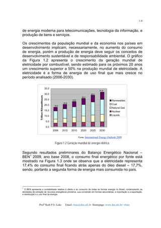 Profa
Ruth P.S. Leão Email: rleao@dee.ufc.br Homepage: www.dee.ufc.br/~rleao
1-4
de energia moderna para telecomunicações, tecnologia da informação, e
produção de bens e serviços.
Os crescimentos da população mundial e da economia nos países em
desenvolvimento implicam, necessariamente, no aumento do consumo
de energia, porém a produção de energia deve seguir os conceitos de
desenvolvimento sustentável e de responsabilidade ambiental. O gráfico
da Figura 1.2 apresenta o crescimento da geração mundial de
eletricidade por combustível, sendo estimado para os próximos 20 anos
um crescimento superior a 50% na produção mundial de eletricidade. A
eletricidade é a forma de energia de uso final que mais cresce no
período analisado (2006-2030).
0,0
5,0
10,0
15,0
20,0
25,0
30,0
35,0
2006 2010 2015 2020 2025 2030
TrillionKilowatthours
Renewables
Coal
Natural Gas
Nuclear
Liquids
Fonte: International Energy Outlook 2009
Figura 1.2 Geração mundial de energia elétrica.
Segundo resultados preliminares do Balanço Energético Nacional –
BEN1
2009, ano base 2008, o consumo final energético por fonte está
mostrado na Figura 1.3 onde se observa que a eletricidade representa
17,4% do consumo final ficando atrás apenas do óleo diesel – 17,7%,
sendo, portanto a segunda forma de energia mais consumida no país.
1
O BEN apresenta a contabilidade relativa à oferta e ao consumo de todas as formas energia no Brasil, contemplando as
atividades de extração de recursos energéticos primários, sua conversão em formas secundárias, a importação e a exportação,
a distribuição e o uso final da energia.
18,0
20,6
23,2
26,0
28,9
31,8
 