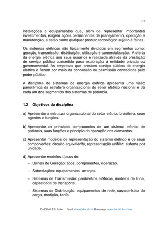 Profa
Ruth P.S. Leão Email: rleao@dee.ufc.br Homepage: www.dee.ufc.br/~rleao
1-7
instalações e equipamentos que, além de representar importantes
investimentos, exigem ações permanentes de planejamento, operação e
manutenção, e estão como qualquer produto tecnológico sujeito à falhas.
Os sistemas elétricos são tipicamente divididos em segmentos como:
geração, transmissão, distribuição, utilização e comercialização. A oferta
da energia elétrica aos seus usuários é realizada através da prestação
de serviço público concedido para exploração à entidade privada ou
governamental. As empresas que prestam serviço público de energia
elétrica o fazem por meio da concessão ou permissão concedidos pelo
poder público.
A disciplina de sistemas de energia elétrica apresenta uma visão
panorâmica da estrutura organizacional do setor elétrico nacional e de
cada um dos segmentos dos sistemas de potência.
1.2 Objetivos da disciplina
a) Apresentar a estrutura organizacional do setor elétrico brasileiro, seus
agentes e funções.
b) Apresentar os principais componentes de um sistema elétrico de
potência, suas funções e princípio de operação dos elementos.
c) Apresentar modelos de representação do sistema elétrico e de seus
componentes: circuito equivalente, representação unifilar, sistema por
unidade.
d) Apresentar modelos típicos de:
− Usinas de Geração: tipos, componentes, operação.
− Subestações: equipamentos, arranjos.
− Sistemas de Transmissão: parâmetros elétricos, modelos de linha,
capacidade de transporte.
− Sistemas de Distribuição: equipamentos de rede, característica da
carga, medição, tarifa.
 
