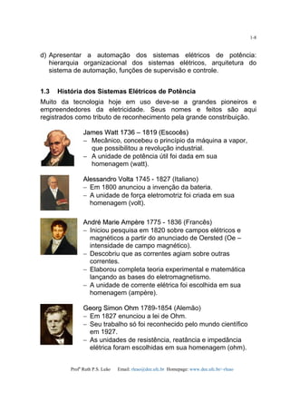 Profa
Ruth P.S. Leão Email: rleao@dee.ufc.br Homepage: www.dee.ufc.br/~rleao
1-8
d) Apresentar a automação dos sistemas elétricos de potência:
hierarquia organizacional dos sistemas elétricos, arquitetura do
sistema de automação, funções de supervisão e controle.
1.3 História dos Sistemas Elétricos de Potência
Muito da tecnologia hoje em uso deve-se a grandes pioneiros e
empreendedores da eletricidade. Seus nomes e feitos são aqui
registrados como tributo de reconhecimento pela grande constribuição.
JJaammeess WWaatttt 11773366 –– 11881199 ((EEssccooccêêss))
−− Mecânico, concebeu o princípio da máquina a vapor,
que possibilitou a revolução industrial.
−− A unidade de potência útil foi dada em sua
homenagem (watt).
AAlleessssaannddrroo VVoollttaa 1745 - 1827 (Italiano)
− Em 1800 anunciou a invenção da bateria.
− A unidade de força eletromotriz foi criada em sua
homenagem (volt).
AAnnddrréé MMaarriiee AAmmppèèrree 1775 - 1836 (Francês)
− Iniciou pesquisa em 1820 sobre campos elétricos e
magnéticos a partir do anunciado de Oersted (Oe –
intensidade de campo magnético).
− Descobriu que as correntes agiam sobre outras
correntes.
− Elaborou completa teoria experimental e matemática
lançando as bases do eletromagnetismo.
− A unidade de corrente elétrica foi escolhida em sua
homenagem (ampère).
GGeeoorrgg SSiimmoonn OOhhmm 1789-1854 (Alemão)
− Em 1827 enunciou a lei de Ohm.
− Seu trabalho só foi reconhecido pelo mundo científico
em 1927.
− As unidades de resistência, reatância e impedância
elétrica foram escolhidas em sua homenagem (ohm).
 