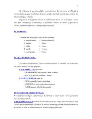 13


       Há evidências de que as condições e características do solo, como a infiltração e
movimentação de água, transferência de calor, aeração, densidade aparente e porosidade, são
influenciadas pela estrutura.
       Enquanto a destruição da estrutura é relativamente fácil a sua recuperação é muito
lenta. Para a recuperação ou manutenção se recomenda a rotação de culturas, a aplicação de
calcário, de adubos orgânicos e o manejo adequado do solo.


8.1. TAMANHO:


       O tamanho das agregações é quem define as classes:
               a) muito pequena      (< 1 mm de diâmetro)
               b) pequena            (1 - 2 mm)
               c) média              (2 - 5 mm)
               d) grande             (5 - 10 mm)
               e) muito grande       (> 10 mm)


8.2. GRAU DE ESTRUTURA:


       Ou estabilidade da estrutura, define o desenvolvimento da estrutura, sua estabilidade,
sua coesão dentro e fora dos agregados.
       a) SEM ESTRUTURA: pode ser
               - GRÃO SIMPLES: não coerente. Solos arenosos.
               - MACIÇA: coerente. Argilitos e siltitos.
       b) COM ESTRUTURA: pode ser
               - FRACA: quando é muito quebradiça.
               - MODERADA: pedos moderadamente duros.
               - FORTE: quando difícil de desmanchar


8.3. MÉTODOS DE DETERMINAÇÃO:
A condição favorável para a determinação da estrutura no campo é com o solo ligeiramente
mais seco do que úmido.
a) MÉTODOS DIRETOS: método macroscópico feito no campo pela avaliação do tipo,
classe e grau de estruturação, ou através de métodos microscópicos onde através da confecção
de lâminas de vidro se fazem observações no microscópico polarizante.
 