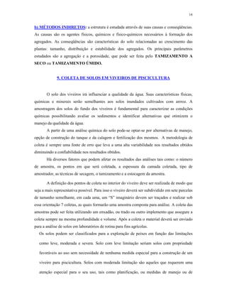 14


b) MÉTODOS INDIRETOS: a estrutura é estudada através de suas causas e conseqüências.
As causas são os agentes físicos, químicos e físico-químicos necessários à formação dos
agregados. As conseqüências são características do solo relacionadas ao crescimento das
plantas: tamanho, distribuição e estabilidade dos agregados. Os principais parâmetros
estudados são a agregação e a porosidade, que pode ser feita pelo TAMIZAMENTO A
SECO ou TAMIZAMENTO ÚMIDO.


             9. COLETA DE SOLOS EM VIVEIROS DE PISCICULTURA


       O solo dos viveiros irá influenciar a qualidade da água. Suas características físicas,
químicas e minerais serão semelhantes aos solos inundados cultivados com arrroz. A
amostragem dos solos do fundo dos viveiros é fundamental para caracterizar as condições
químicas possibilitando avaliar os sedimentos e identificar alternativas que otimizem o
manejo da qualidade da água.
       A partir de uma análise química do solo pode-se optar-se por alternativas de manejo,
opção de construção do tanque e da calagem e fertilização dos mesmos. A metodologia de
coleta é sempre uma fonte de erro que leva a uma alta variabilidade nos resultados obtidos
diminuindo a confiabilidade nos resultados obtidos.
       Há diversos fatores que podem afetar os resultados das análises tais como: o número
de amostra, os pontos em que será coletada, a espessura da camada coletada, tipo de
amostrador, as técnicas de secagem, o tamizamento e a estocagem da amostra.

       A definição dos pontos de coleta no interior do viveiro deve ser realizada de modo que
seja a mais representativa possível. Para isso o viveiro deverá ser subdividido em sete parcelas
de tamanho semelhante, em cada uma, um “S” imaginário devem ser traçados e realizar sob
essa orientação 7 coletas, as quais formarão uma amostra composta para análise. A coleta das
amostras pode ser feita utilizando um enxadão, ou trado ou outro implemento que assegure a
coleta sempre na mesma profundidade e volume. Após a coleta o material deverá ser enviado
para a análise de solos em laboratórios de rotina para fins agrícolas.
   Os solos podem ser classificados para a exploração de peixes em função das limitações

   como leve, moderada e severa. Solo com leve limitação seriam solos com propriedade

   favoráveis ao uso sem necessidade de nenhuma medida especial para a construção de um

   viveiro para piscicultura. Solos com moderada limitação são aqueles que requerem uma

   atenção especial para o seu uso, tais como planificação, ou medidas de manejo ou de
 