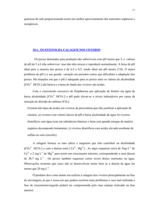 17


químicas do solo proporcionando assim um melhor aproveitamento dos nutrientes orgânicos e
inorgânicos.




          10.1. OS EFEITOS DA CALAGEM NOS VIVEIROS


            Os peixes destinados para produção não sobrevivem com pH menor que 5, e valores
de pH de 5 a 6 irão sobreviver mas não irão crescer e reproduzir normalmente. A faixa de pH
ideal para a maioria dos peixes é de 6,5 a 8,5, sendo ideal um pH neutro (7,0). O maior
problema do pH é a sua grande variação em períodos curtos que dificultam a adaptação dos
peixes. Há situações em que o pH é adequado para os peixes mais os valores de alcalinidade
CO32-, HCO3- são baixos e a lama do fundo dos viveiros são ácidas.

          Com o crescimento excessivo de fitoplâncton por aplicação de fósforo em água de
baixa alcalinidade CO32-, HCO3- o pH pode elevar-se a níveis indesejáveis por causa da
remoção do dióxido de carbono (CO2).

   Existem três tipos de acidez em viveiros de piscicultura que irão justificar a aplicação de

   calcário: a) viveiros com valores baixos de pH e baixa alcalinidade da água; b) viveiros

   distróficos com água ricas em substâncias húmicas e lama com grande estoque de matéria

   orgânica decompondo lentamente; c) viveiros distróficos com acidez elevada resultante de

   sulfato no solo (enxofre).

          A calagem fornece os íons cálcio e magnésio que irão contribuir na alcalinidade
CO32-,   HCO3- e com a dureza total  Ca2+, Mg2+ . As algas requerem cerca de 5mg L-1 de
Ca2+ e 2 mg L-1 de Mg2+ para terem um crescimento máximo, correspondendo a uma dureza
de 20,7 mg L-1 . Os peixes também requerem certos níveis destes nutrientes na água.
Observações mostram que esses não se desenvolvem muito bem se a dureza da água for
menor que 20 mg L-1.

          O produtor deve estar atento em realizar a calagem dos viveiros principalmente na fase
de alevinagem, já que é nessa em que podem ocorrem mais problemas e caso mal realizada a
fase de crescimento/engorda poderá ser comprometida pelo mau manejo realizado na fase
anterior.
 