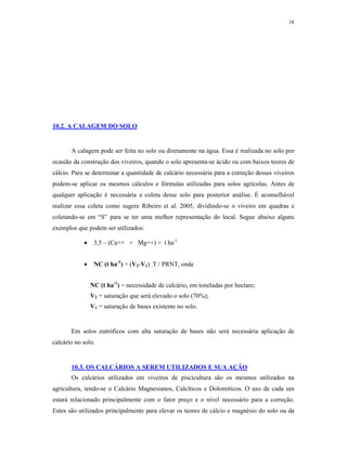 18




10.2. A CALAGEM DO SOLO


       A calagem pode ser feita no solo ou diretamente na água. Essa é realizada no solo por
ocasião da construção dos viveiros, quando o solo apresenta-se ácido ou com baixos teores de
cálcio. Para se determinar a quantidade de calcário necessária para a correção desses viveiros
podem-se aplicar os mesmos cálculos e fórmulas utilizadas para solos agrícolas. Antes de
qualquer aplicação é necessária a coleta desse solo para posterior análise. É aconselhável
realizar essa coleta como sugere Ribeiro et al. 2005, dividindo-se o viveiro em quadras e
coletando-se em “S” para se ter uma melhor representação do local. Segue abaixo alguns
exemplos que podem ser utilizados:

                3,5 – (Ca++ + Mg++) = t ha-1


                NC (t ha-1) = (V2-V1) T / PRNT, onde


                NC (t ha-1) = necessidade de calcário, em toneladas por hectare;
                V2 = saturação que será elevado o solo (70%);
                V1 = saturação de bases existente no solo.


       Em solos eutróficos com alta saturação de bases não será necessária aplicação de
calcário no solo.


       10.3. OS CALCÁRIOS A SEREM UTILIZADOS E SUA AÇÃO
       Os calcários utilizados em viveiros de piscicultura são os mesmos utilizados na
agricultura, tendo-se o Calcário Magnesianos, Calcíticos e Dolomíticos. O uso de cada um
estará relacionado principalmente com o fator preço e o nível necessário para a correção.
Estes são utilizados principalmente para elevar os teores de cálcio e magnésio do solo ou da
 