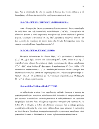 19


água. Para a esterilização do solo por ocasião da limpeza dos viveiros utiliza-se a cal
hidratada ou a cal virgem que também irão contribuir com a dureza da água.


       10.4. CALAGEM DE LIMPEZA DOS VIVEIROS COM CAL


       Após a drenagem dos viveiros necessita-se realizar o tratamento, limpeza, desinfecção
do fundo destes com cal virgem (CaO) ou cal hidratada (Ca (OH)2 ). Esta aplicação irá
destruir os parasitos e outros organismos indesejáveis que possam interferir na produção
piscícola. Usualmente se recomenda 1,0 a 1,5 t ha-1, deixando-se em repouso entre 10 a 14
dias. A morte dos organismos irá ocorrer tanto pela elevação da temperatura como pela
elevação brusca de pH, este chegando entorno de 9,2.


       10.5. CALAGEM DA ÁGUA DO VIVEIRO


       Há outras recomendações de calagem (Boyd, 1997) que considera a alcalinidade
CO32-, HCO3- da água. Viveiros com alcalinidade CO32-, HCO3- abaixo de 20 mg L-1
respondem bem a calagem. Em viveiros de tilápias ocorrem respostas até que a alcalinidade
CO32-, HCO3- atinja 50-60 mg L-1. Para valores de alcalinidade de 0-5; 5-10; 10-15 e 15-50
recomenda-se respectivamente, 4; 3; 2; e 1 toneladas por hectare de calcário. A calagem para
o fundo dos viveiros pode ser feita em função do pH do solo. Viveiros que apresentem pH 7 -
7,5: 6,0 – 7,0 ; 5,0 – 6,0 e pH menor que 5,0, recomendam-se quantidades de 0,5; 1,5; 2,0 e
4,0 t ha–1 de calcário respectivamente.


       10.6. A ADUBAÇÃO DA ÁGUA DO VIVEIRO


       A adubação dos viveiros é um procedimento realizado visando-se o aumento da
produção primária para aumentar a produtividade final, diminuição da transparência da água
para o controle de macrófitas e estratificação térmica. A adubação incorpora aos viveiros os
três principais nutrientes para a produção de fitoplâcton: o nitrogênio (N), o carbono (C) e o
fósforo (P). O nitrogênio e fósforo são elementos necessários para a produção primária,
secundária (zooplâcton) e dos peixes como o último elo da cadeia alimentar. O carbono tem
sua importância na fotossíntese dos organismos primários e encontra-se normalmente como
produto final dessa ou na decomposição de matéria orgânica como as sobras de ração.
 