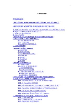 2




                            CONTEUDO


INTRODUÇÃO

2. DENSIDADE REAL DO SOLO E DENSIDADE DE PARTICULAS

3. DENSIDADE APARENTE OU DENSIDADE DE VOLUME

A. MÉTODO DO ANEL VOLUMÉTRICO (CILINDRO VOLUMÉTRICO-50cm3)
B. MÉTODO DO BALÃO VOLUMÉTRICO
C. MÉTODO DO TORRÃO
D. ESCAVAÇÃO
4. POROSIDADE, OU ESPAÇO INTERSTICIAL DO SOLO

       5.1. DETERMINAÇÃO
5. TEXTURA E CLASSE TEXTURAL

       5.1.1 TEXTURA
       5.1.2. CLASSE TEXTURAL
6. COR DO SOLO

       a) UMIDADE
7. CORRELAÇÕES DA COR

       b) TOPOGRAFIA
       c) MATÉRIA ORGÂNICA
       d) TEXTURA
       e) IDADE
       f) PLANTAS
       g) PEIXES

       8.1. TAMANHO
8. ESTRUTURA DO SOLO

       8.2. GRAU DE ESTRUTURA
         a) SEM ESTRUTURA
         b) COM ESTRUTURA
       8.3. MÉTODOS DE DETERMINAÇÃO
         a) MÉTODOS DIRETOS
         b) MÉTODOS INDIRETOS
9. COLETA DE SOLOS EM VIVEIROS DE PISCICULTURA

       10.1. OS EFEITOS DA CALAGEM NOS VIVEIROS
10. CALAGEM E ADUBAÇÃO DOS VIVEIROS

      10.2. A CALAGEM DO SOLO
      10.3. OS CALCÁRIOS A SEREM UTILIZADOS E SUA AÇÃO
      10.4. CALAGEM DE LIMPEZA DOS VIVEIROS COM CAL
      10.5. CALAGEM DA ÁGUA DO VIVEIRO
      10.6. A ADUBAÇÃO DA ÁGUA DO VIVEIRO

       11.1. TEMPERATURA
11. AMBIENTE E ÁGUA PARA A PISCICULTURA

       11.2. TRANSPARÊNCIA DA ÁGUA
       11.3. OXIGÊNIO DISSOLVIDO
 