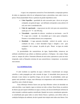 21




                A água é um componente essencial na Terra dominando a composição química
de todos os organismos além de ser indispensável para a piscicultura, meio onde vivem os
peixes. Possui propriedades físicas e químicas de grande importância como:
                Calor Especifico - quantidade de calor necessário para elevar em um grau
                 centígrado, um grama de água – por definição corresponde a uma caloria (1,0
                 cal), este valor é considerado alto;
                Calor de vaporização – a água possui um alto valor para esta característica,
                                  o
                 sendo que a 10    C é de 540 cal/g.
                Viscosidade – capacidade de oferecer resistência ao movimento – com 30
                 0
                     C a água tem a metade da viscosidade que à cinco graus centígrados.
                 Portanto a viscosidade diminui com a temperatura;
                Densidade – A água apresenta densidade         variável, de acordo    com as
                 condições do meio, a maior densidade d’água é atingida a zero            grau
                 centígrado ( daí o porque da pedra de gelo flutuar na água em estado
                 líquido) ;
        As peculiaridades das características da água, líquido-sólidas, tornam-na um
ambiente estratificável que afetam as dinâmicas químicas e biológicas dos corpos d’água
como os tanques de cultivo. Entretanto diferente do meio aéreo, apresenta-se como um meio
temperado, onde as flutuações extremas de suas características e temperatura se encontram
mais amenas.


        11.1-TEMPERATURA


       O calor incidente na superfície da água é absorvido e transformado em energia
calorífica e então propagado por toda extensão da água. A intensidade deste processo de
absorção é mais intenso na superfície d’água, até um metro de profundidade, sendo que
quanto mais profundo o tanque, mais diferenças em temperaturas serão encontradas entre a
superfície, meio e fundo do tanque.
        Essas diferenças térmicas fazem com que haja diferentes valores de densidade em
cada uma delas, o que impede a água se misturar em toda a coluna. Dessa forma, na ausência
de fatores que provoquem turbulência na água e mistura, não haverá distribuição uniforme de
calor tornando o ambiente aquático estratificado. Quando isto ocorre, normalmente apresenta-
se estratificado para quase todos os outros fatores físicos e químicos, com efeitos sobre as
condições biológicas do ambiente, devido à grande inter-relação entre todos estes fatores. Este
 