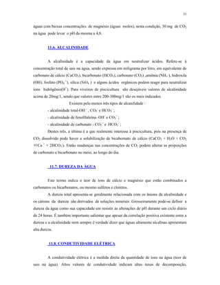 31


águas com baixas concentrações de magnésio (águas moles), nesta condição, 30 mg de CO2
na água pode levar o pH da mesma a 4,8.


         11.6. ALCALINIDADE


         A alcalinidade é a capacidade da água em neutralizar ácidos. Refere-se à
concentração total de sais na água, sendo expressa em miligrama por litro, em equivalente de
carbonato de cálcio (CaCO3), bicarbonato (HCO3), carbonato (CO3) ,amônia (NH3 ), hidroxila
(OH), fosfato (PO4 =), sílica (SiO4 ) e alguns ácidos orgânicos podem reagir para neutralizar
íons hidrôgênio(H+). Para viveiros de piscicultura são desejáveis valores de alcalinidade
acima de 20mg/1, sendo que valores entre 200-300mg/1 são os mais indicados.
                      Existem pelo menos três tipos de alcanilidade :
         - alcalinidade total-OH - , CO3- e HCO3- ;
         - alcalinidade de fenolftaleína- OH- e CO3= ;
         - alcalinidade de carbonato - CO3= e HCO3- ;
         Destes três, a última é a que realmente interessa à piscicultura, pois na presença de
CO3 dissolvido pode haver a solubilização de bicabornato de cálcio (CaCO3 + H2O + CO2
Ca + + 2HCO3-). Então mudanças nas concentrações de CO2 podem alterar as proporções
de carbonato e bicarbonato no meio, ao longo do dia.


          11.7. DUREZA DA ÁGUA


         Este termo indica o teor de íons de cálcio e magnésio que estão combinados a
carbonatos ou bicarbonatos, ou mesmo sulfetos e cloretos.
         A dureza total apresenta-se geralmente relacionada com os ânions da alcalinidade e
os cátions da dureza são derivados de soluções minerais .Grosseiramente pode-se definir a
dureza da água como sua capacidade em resistir às alterações de pH durante um ciclo diário
de 24 horas. É também importante salientar que apesar da correlação positiva existente entre a
dureza e a alcalinidade nem sempre é verdade dizer que águas altamente alcalinas apresentam
alta dureza.


         11.8. CONDUTIVIDADE ELÉTRICA


         A condutividade elétrica é a medida direta da quantidade de íons na água (teor de
sais na água). Altos valores de condutividade indicam altas taxas de decomposição,
 