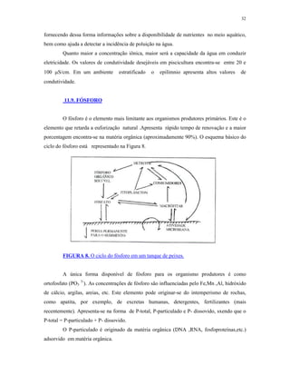 32


fornecendo dessa forma informações sobre a disponibilidade de nutrientes no meio aquático,
bem como ajuda a detectar a incidência de poluição na água.
        Quanto maior a concentração iônica, maior será a capacidade da água em conduzir
eletricidade. Os valores de condutividade desejáveis em piscicultura encontra-se entre 20 e
100 S/cm. Em um ambiente          estratificado   o   epilímnio apresenta altos valores   de
condutividade.


         11.9. FÓSFORO


        O fósforo é o elemento mais limitante aos organismos produtores primários. Este é o
elemento que retarda a euforização natural .Apresenta rápido tempo de renovação e a maior
porcentagem encontra-se na matéria orgânica (aproximadamente 90%). O esquema básico do
ciclo do fósforo está representado na Figura 8.




        FIGURA 8. O ciclo do fósforo em um tanque de peixes.


        A única forma disponível de fósforo para os organismo produtores é como
ortofosfato (PO3 3-). As concentrações de fósforo são influenciadas pelo Fe,Mn ,Al, hidróxido
de cálcio, argilas, areias, etc. Este elemento pode originar-se do intemperismo de rochas,
como apatita, por exemplo, de excretas humanas, detergentes, fertilizantes (mais
recentemente). Apresenta-se na forma de P-total, P-particulado e P- dissovido, sxendo que o
P-total = P-particulado + P- dissovido.
        O P-particulado é originado da matéria orgânica (DNA ,RNA, fosfoproteínas,etc.)
adsorvido em matéria orgânica.
 