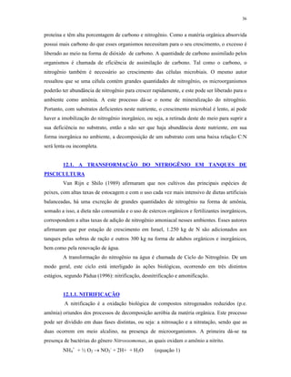 36


proteína e têm alta porcentagem de carbono e nitrogênio. Como a matéria orgânica absorvida
possui mais carbono do que esses organismos necessitam para o seu crescimento, o excesso é
liberado ao meio na forma de dióxido de carbono. A quantidade de carbono assimilado pelos
organismos é chamada de eficiência de assimilação de carbono. Tal como o carbono, o
nitrogênio também é necessário ao crescimento das células microbiais. O mesmo autor
ressaltou que se uma célula contém grandes quantidades de nitrogênio, os microorganismos
poderão ter abundância de nitrogênio para crescer rapidamente, e este pode ser liberado para o
ambiente como amônia. A este processo dá-se o nome de mineralização do nitrogênio.
Portanto, com substratos deficientes neste nutriente, o crescimento microbial é lento, aí pode
haver a imobilização do nitrogênio inorgânico, ou seja, a retirada deste do meio para suprir a
sua deficiência no substrato, então a não ser que haja abundância deste nutriente, em sua
forma inorgânica no ambiente, a decomposição de um substrato com uma baixa relação C:N
será lenta ou incompleta.


        12.1. A TRANSFORMAÇÃO DO NITROGÊNIO EM TANQUES DE
PISCICULTURA
        Van Rijn e Shilo (1989) afirmaram que nos cultivos das principais espécies de
peixes, com altas taxas de estocagem e com o uso cada vez mais intensivo de dietas artificiais
balanceadas, há uma excreção de grandes quantidades de nitrogênio na forma de amônia,
somado a isso, a dieta não consumida e o uso de estercos orgânicos e fertilizantes inorgânicos,
correspondem a altas taxas de adição de nitrogênio amoniacal nesses ambientes. Esses autores
afirmaram que por estação de crescimento em Israel, 1.250 kg de N são adicionados aos
tanques pelas sobras de ração e outros 300 kg na forma de adubos orgânicos e inorgânicos,
bem como pela renovação de água.
        A transformação do nitrogênio na água é chamada de Ciclo do Nitrogênio. De um
modo geral, este ciclo está interligado às ações biológicas, ocorrendo em três distintos
estágios, segundo Pádua (1996): nitrificação, desnitrificação e amonificação.


        12.1.1. NITRIFICAÇÃO
         A nitrificação é a oxidação biológica de compostos nitrogenados reduzidos (p.e.
amônia) oriundos dos processos de decomposição aeróbia da matéria orgânica. Este processo
pode ser dividido em duas fases distintas, ou seja: a nitrosação e a nitratação, sendo que as
duas ocorrem em meio alcalino, na presença de microorganismos. A primeira dá-se na
presença de bactérias do gênero Nitrossomonas, as quais oxidam o amônio a nitrito.
        NH4+ + ½ O2  NO2- + 2H+ + H2O             (equação 1)
 