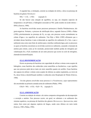 37


         A segunda fase, a nitratação, consiste na oxidação do nitrito, e dá-se na presença de
bactérias do gênero Nitrobacter:
         NO2- + ½ O2  NO3-         (equação 2)
         Se não houver uma situação de equilíbrio, ou seja, em situações especiais de
temperatura e em pH baixo, o hidrogênio associado ao NO2- pode resultar em ácido nitroso –
HNO2 (Esteves, 1988).
         As bactérias envolvidas nesses processos pertencem à família Nitrobacteracea, são
gram-negativas. Portanto, o processo de nitrificação dá-se, segundo Esteves (1988) e Pádua
(1996), prioritariamente na presença de O2, ou seja, este processo ocorre normalmente na
coluna d’água e na superfície do sedimento. Van Rijn e Shilo (1989) afirmaram que a
atividade dessas bactérias é mais evidenciada na superfície do sedimento (0 a 3m), e que o
sedimento atua como uma fonte de amônio para a interface sedimento/água, pois os processos
os quais as bactérias encontram-se envolvidas ocorrem no sedimento, causando a transição da
amônia para nitrato, como já foi mostrado, promovendo também perdas de nitrogênio por
volatilização (N2 e N2O, resultantes de um outro processo que ocorre no ciclo de nitrogênio,
chamado de desnitrificação).


         12.1.2. DESNITRIFICAÇÃO
         Ocorre na presença de bactérias com capacidade de utilizar o nitrato como aceptor de
hidrogênio, essas bactérias são conhecidas como anaeróbias ou facultativas, o que significa
que esse processo pode dar-se tanto em meio anaeróbio quanto em aeróbio. Essas bactérias
são capazes de utilizar o nitrato como aceptor de elétrons na cadeia respiratória, ao invés do
O2, dessa forma a desnitrificação também é conhecida como Respiração do Nitrato (Esteves,
1988).
         Um dos gêneros envolvidas nesse processo é o Pseudomonas, cujos representantes
são encontradas na primeira camada acima do sedimento (Pádua, 1996).
         CH2O + NO3-  CO2 + H2O + N2        (equação 3)


         12.1.3. AMONIFICAÇÃO
         Consiste na redução do nitrato e de outros compostos nitrogenados da decomposição
e excreção a amônio. Este processo ocorre, em geral, no substrato e no sedimento dos
sistemas aquáticos, na presença de bactérias dos gêneros Micrococcus e Sporosarcina, entre
outras, bem como por algumas espécies de fungos, sendo estes últimos em meio ácido
(Esteves, 1988 e Pádua, 1996).
 