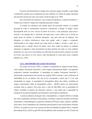 40


         Os peixes são heterotérmicos (sangue frio), possuem sangue vermelho, o qual adapta
a temperatura corporal com a temperatura do meio ambiente. O volume do sangue representa
dois porcento do peso do corpo, sem incluir a linfa (Usinger et al. 1995).
         Dos ciclóstomos aos teleósteos, com exceção dos dipnóicos, o sistema circulatório é
simples, pois somente o sangue não oxigenado passa pelo coração.
         O coração nos teleósteos está situado dentro do pericárdio anterior, na cavidade
principal do corpo e, normalmente, localiza-se ventralmente à faringe. O sangue venoso
desoxigenado entra no sinus venosus do ducto de Cuvier e veias principais, passa para a
aurícula e em seguida para o ventrículo, daí segue para o cone ventral, que se divide em
quatro pares de artérias, as eferentes branquiais, uma para cada par de brânquia. Nas
brânquias, as artérias ramificam-se numa rede capilar, onde o sangue é oxigenado,
tranformando-se em sangue arterial que irriga todos os órgãos e tecidos e, após isso é
conduzido para o coração através de quatro veias, duas vindas da cabeça, as cardinais
anteriores ou jugulares e duas provenientes da parte posterior do corpo, as veias cardinais
posteriores, ou veias cava; estas últimas, em cada lado do corpo do peixe, juntam-se no ducto
de Cuvier, que abre-se no seio venoso, onde desembocam as veias porta renal e hepática
(Rankin et al., 1983).


         12.3.1. TRANSPORTE DE GASES NO SANGUE
         De acordo com Evans (1993), o oxigênio é transportado no sangue de duas formas,
como oxigênio fisicamente dissolvido e como oxigênio quimicamente ligado a um pigmento
respiratório chamado hemoglobina. A quantidade de oxigênio fisicamente dissolvido é
determinada essencialmente pela pressão de oxigênio (PO2) existente e pelo coeficiente de
solubilidade do O2 no plasma. Este tipo de O2 corresponde a menos que 5 % do total
transportado no sangue. A quantidade de hemoglobina dentro das células vermelhas do
sangue (concentração média de hemoglobina celular – MCHC) parece ser relativamente
constante entre as espécies. Este autor citou o valor de 30g/100ml, mas as quantidades de
células vermelhas no plasma são altamente variáveis, o que indica que a capacidade de
transporte de O2 pela hemoglobina está diretamente relacionado ao hematócrito.
         A natureza dinâmica da ligação entre a hemoglobina e o oxigênio (Hb-O2) é afetada
por vários moduladores alostéricos intracelulares, incluindo a adenosina trifosfato (ATP) para
salmonídeos e elasmobranquios e guanosina trifosfato (GTP) para carpas, enguias e goldfish,
entre outros. Esses moduladores são conhecidos genericamente como nucleosíodeos trifosfato
(NTPs) e, as quedas de seus níveis causam aumento da afinidade da ligação Hb-O2, indicado
pela redução da P50 (a PO2 na qual 50% da hemoglobina estão saturados com O2). O efeito da
 