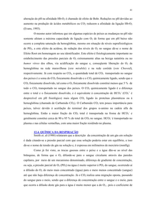 41


alteração do pH na afinidade Hb-O2 é chamado de efeito de Bohr. Reduções no pH devidas ao
aumento na produção de ácidos metabólicos ou CO2 reduzem a afinidade da ligação Hb-O2
(Evans, 1993).
        O mesmo autor informou que em algumas espécies de peixes as mudanças no pH não
somente afetam a máxima capacidade de ligação com O2 de forma que em pH baixo não
ocorre a completa saturação da hemoglobina, mesmo em situação de níveis suprafisiológicos
de PO2, a este efeito da acidose, de redução dos níveis de O2 no sangue dá-se o nome de
Efeito Root em homenagem ao seu identificador. Este efeito é fisiologicamente importante no
estabelecimento das pressões parciais de O2 extremamente altas na bexiga natatória ou no
humor vitreo dos olhos, via acidificação do sangue e, conseqüente liberação do O2 da
hemoglobina na rede maravilhosa (rete mirabile) e na rede coróide (rete Choroid),
respectivamente. Já com respeito ao CO2, a quantidade total de CO2 transportado no sangue
dos peixes é a soma do CO2 fisicamente dissolvido e o CO2 quimicamente ligado, sendo que o
CO2 fisicamente dissolvido, tal como o O2 fisicamente dissolvido constitui menos que 5 % de
todo o CO2 transportado no sangue dos peixes. O CO2 quimicamente ligado é a diferença
entre o total e o fisicamente dissolvido, e é equivalente à concentração de HCO3- (CO3-- é
desprezível em pH fisiológico) mais algum CO2 ligado às proteínas plasmáticas ou à
hemoglobina (chamado de Carbamido CO2). O Carbamido CO2 tem pouca importância para
peixes, talvez devido à acetilação do terminal dos grupos -amino na cadeia alfa da
hemoglobina. Então a maior fração do CO2 total é transportada na froma de HCO3- e
geralmente constitui cerca de 90 a 95 % do total de CO2 no sangue. HCO3- é transportado no
plasma e nas células vermelhas, com uma maior fração residindo no plasma.


        12.4. QUÍMICA DA RESPIRAÇÃO
        Smith et. al (1988) relataram que a descrição da concentração de um gás em solução
é dada citando-se a pressão parcial com que essa solução poderia estar em equilíbrio, a isso
dá-se o nome de tensão do gás na solução e, é expressa em milímetros de mercúrio (mmHg).
        Como já foi visto, as trocas gasosas entre o peixe e a água dão-se ao nível das
brânquias, de forma que o O2 difunde-se para o sangue circulante através das paredes
capilares, por meio de um mecanismo denominado, diferença de gradiente de concentração,
ou seja, a pressão parcial de O2 (PO2) na água é muito superior à PO2 do sangue, ocorrendo aí
a difusão do O2 do meio mais concentrado (água) para o meio menos concentrado (sangue)
até que não haja diferença de concentração. Já o CO2 realiza uma migração oposta, passando
do sangue para o meio, sendo que a diferença de concentração entre o sangue e o meio, para
que ocorra a difusão deste gás para a água é muito menor que a do O2 , pois o coeficiente de
 
