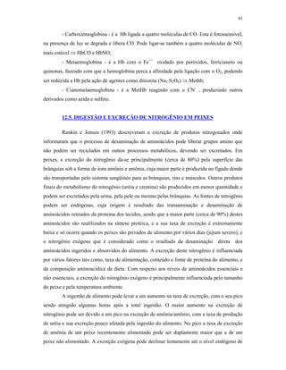 43


        - Carboxiemoglobina - é a Hb ligada a quatro moléculas de CO. Esta é fotossensível,
na presença de luz se degrada e libera CO. Pode ligar-se também a quatro moléculas de NO,
mais estável  HbCO e HbNO;
        - Metaemoglobina - é a Hb com o Fe++ oxidado por peróxidos, ferricianeto ou
quinonas, fazendo com que a hemoglobina perca a afinidade pela ligação com o O2, podendo
ser reduzida a Hb pela ação de agentes como ditionita (Na2 S2O4)  Methb;
        - Cianometaemoglobina - é a MetHb reagindo com o CN- , produzindo outros
derivados como azida e sulfeto.


        12.5. DIGESTÃO E EXCREÇÃO DE NITROGÊNIO EM PEIXES

        Rankin e Jensen (1993) descreveram a excreção de produtos nitrogenados onde
informaram que o processo de desaminação de aminoácidos pode liberar grupos amino que
não podem ser reciclados em outros processos metabólicos, devendo ser excretados. Em
peixes, a excreção do nitrogênio dá-se principalmente (cerca de 80%) pela superfície das
brânquias sob a forma de íons amônio e amônia, cuja maior parte é produzida no fígado donde
são transportadas pelo sistema sangüíneo para as brânquias, rins e músculos. Outros produtos
finais do metabolismo do nitrogênio (uréia e creatina) são produzidos em menor quantidade e
podem ser excretados pela urina, pela pele ou mesmo pelas brânquias. As fontes de nitrogênio
podem ser endógenas, cuja origem é resultado das transaminação e desaminação de
aminoácidos retirados da proteína dos tecidos, sendo que a maior parte (cerca de 90%) destes
aminoácidos são reutilizados na síntese protéica, e a sua taxa de excreção é extremamente
baixa e só ocorre quando os peixes são privados de alimento por vários dias (jejum severo), e
o nitrogênio exógeno que é considerado como o resultado da desaminação direta dos
aminoácidos ingeridos e absorvidos do alimento. A excreção deste nitrogênio é influenciada
por vários fatores tais como, taxa de alimentação, conteúdo e fonte de proteína do alimento, e
da composição aminoacídica da dieta. Com respeito aos níveis de aminoácidos essenciais e
não essenciais, a excreção do nitrogênio exógeno é principalmente influenciada pelo tamanho
do peixe e pela temperatura ambiente.
        A ingestão de alimento pode levar a um aumento na taxa de excreção, com o seu pico
sendo atingido algumas horas após a total ingestão. O maior aumento na excreção de
nitrogênio pode ser devido a um pico na excreção de amônia/amônio, com a taxa de produção
de uréia e sua excreção pouco afetada pela ingestão do alimento. No pico a taxa de excreção
de amônia de um peixe recentemente alimentado pode ser duplamente maior que a de um
peixe não alimentado. A excreção exógena pode declinar lentamente até o nível endógeno de
 