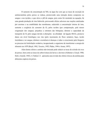 50


         O aumento da concentração de NH3 na água faz com que as taxas de excreção de
amônia/amônia pelos peixes se reduza, promovendo uma retenção destes compostos no
sangue e nos tecidos, o que eleva o pH do sangue, pois como foi mostrado na equação, há
uma grande produção de íons hidroxila, provocando efeitos adversos nas reações catalizadas
por enzimas e na estabilidade das membranas, reduzindo a concentração interna de íons,
aumenta a exigência de consumo de O2 pelos tecidos (por compensação, pela menor
oxigenação dos sangue), prejudica a estrutura das brânquias; diminui a capacidade de
transporte de O2 pelo sangue devido à alterações na afinidade da ligação Hb-O2; promove
danos em nível histológico nos rins (pelo incremento do fluxo urinário), baço, tecido
tireóidiano e no sangue; diminui a resistência à doenças e reduz o crescimento pelo bloqueio
no processo de fosforilação oxidativa, incapacitando o organismo de transformar a energia do
alimento em ATP (Boyd, 1982, Tavares, 1995, Pádua, 1996 e Arana, 1997).
         Além destes efeitos a amônia não-ionizada pode reduzir as taxas de eclosão de ovos
de peixes, bem como as taxas de sobrevivência de larvas e alevinos (Alabaster e Lloyd, 1980,
Holt e Arnold, 1983). A Tabela 2.3. apresenta uma revisão dos efeitos tóxicos da amônia para
diferentes espécies de peixes.
 