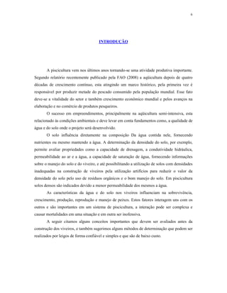 6




                                      INTRODUÇÃO




       A piscicultura vem nos últimos anos tornando-se uma atividade produtiva importante.
Segundo relatório recentemente publicado pela FAO (2008) a aqüicultura depois de quatro
décadas de crescimento contínuo, esta atingindo um marco histórico, pela primeira vez é
responsável por produzir metade do pescado consumido pela população mundial. Esse fato
deve-se a vitalidade do setor e também crescimento econômico mundial e pelos avanços na
elaboração e no comércio de produtos pesqueiros.
       O sucesso em empreendimentos, principalmente na aqüicultura semi-intensiva, esta
relacionado às condições ambientais e deve levar em conta fundamentos como, a qualidade de
água e do solo onde o projeto será desenvolvido.
       O solo influência diretamente na composição Da água contida nele, fornecendo
nutrientes ou mesmo mantendo a água. A determinação da densidade do solo, por exemplo,
permite avaliar propriedades como a capacidade de drenagem, a condutividade hidráulica,
permeabilidade ao ar e a água, a capacidade de saturação de água, fornecendo informações
sobre o manejo do solo e do viveiro, e até possibilitando a utilização de solos com densidades
inadequadas na construção de viveiros pela utilização artifícios para reduzir o valor da
densidade do solo pelo uso de resíduos orgânicos e o bom manejo do solo. Em piscicultura
solos densos são indicados devido a menor permeabilidade dos mesmos a água.
       As características da água e do solo nos viveiros influenciam na sobrevivência,
crescimento, produção, reprodução e manejo de peixes. Estos fatores interagem uns com os
outros e são importantes em um sistema de piscicultura, a interação pode ser complexa e
causar mortalidades em uma situação e em outra ser inofensiva.
       A seguir citamos alguns conceitos importantes que devem ser avaliados antes da
construção dos viveiros, e também sugerimos alguns métodos de determinação que podem ser
realizados por leigos de forma confiável e simples e que são de baixo custo.
 