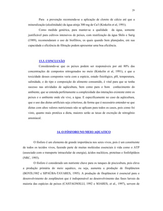 29


             Para a prevenção recomenda-se a aplicação de cloreto de cálcio até que a
    mineralização (alcalinidade) da água atinja 300 mg de Ca/l (Kinkelin et al, 1991).
             Como medida genérica, para manter-se a qualidade              da água, somente
    justificável para cultivos intensivos de peixes, com reutilização da água Shilo e Sarig
    (1989), recomendaram o uso de biofiltros, os quais quando bem planejados, em sua
    capacidade e eficiência de filtração podem apresentar uma boa eficiência.




             13.3. CONCLUSÃO
             Considerando-se que os peixes podem ser responsáveis por até 80% das
    concentrações de compostos nitrogenados no meio (Kinkelin et al, 1991), e que a
    toxicidade desses compostos varia com a espécie, estado fisiológico, pH, temperatura,
    salinidade, e do tipo e composição do alimento consumido, é vital para que se tenha
    sucesso nas atividades de aqüicultura, bem como para o bom              conhecimento do
    ambiente, que se entenda perfeitamente a complexidade das interações existente entre os
    peixes e o ambiente onde ele vive, a água. E especificamente no caso da aqüicultura,
    que o uso das dietas artificiais seja criterioso, de forma que é necessário entender-se que
    dietas com altos valores nutricionais não se aplicam para todos os casos, pois como foi
    visto, quanto mais protéica a dieta, maiores serão as taxas de excreção de nitrogênio
    amoniacal.



                            14. O FÓSFORO NO MEIO AQUATICO


        O fósforo é um elemento de grande importância nos seres vivos, pois é um constituinte
de todos os tecidos vivos, fazendo parte de muitas moléculas essenciais à vida como o ATP
(associado com o transporte intracelular de energia), ácidos nucléicos, proteínas e fosfolipídeos
(NRC, 1993).
        O fósforo é considerado um nutriente chave para os tanques de piscicultura, pois eleva
a produção primária do meio aquático, ou seja, aumenta a produção de fitoplâncton
(BOYD,1982 e SIPAÚBA-TAVARES, 1995). A produção de fitoplâncton é essencial para o
desenvolvimento do zooplâncton que é indispensável ao desenvolvimento das fases larvais da
maioria das espécies de peixes (CASTAGNOLLI, 1992 e SOARES, et al., 1997), servem de
 