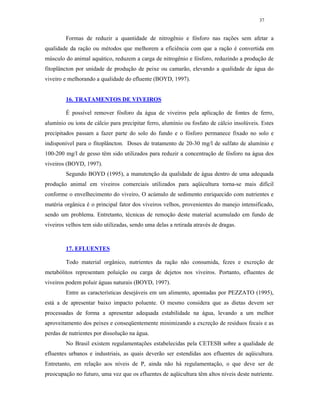 37


         Formas de reduzir a quantidade de nitrogênio e fósforo nas rações sem afetar a
qualidade da ração ou métodos que melhorem a eficiência com que a ração é convertida em
músculo do animal aquático, reduzem a carga de nitrogênio e fósforo, reduzindo a produção de
fitoplâncton por unidade de produção de peixe ou camarão, elevando a qualidade de água do
viveiro e melhorando a qualidade do efluente (BOYD, 1997).


         16. TRATAMENTOS DE VIVEIROS

         É possível remover fósforo da água de viveiros pela aplicação de fontes de ferro,
alumínio ou íons de cálcio para precipitar ferro, alumínio ou fosfato de cálcio insolúveis. Estes
precipitados passam a fazer parte do solo do fundo e o fósforo permanece fixado no solo e
indisponível para o fitoplâncton. Doses de tratamento de 20-30 mg/l de sulfato de alumínio e
100-200 mg/l de gesso têm sido utilizados para reduzir a concentração de fósforo na água dos
viveiros (BOYD, 1997).
         Segundo BOYD (1995), a manutenção da qualidade de água dentro de uma adequada
produção animal em viveiros comerciais utilizados para aqüicultura torna-se mais difícil
conforme o envelhecimento do viveiro, O acúmulo de sedimento enriquecido com nutrientes e
matéria orgânica é o principal fator dos viveiros velhos, provenientes do manejo intensificado,
sendo um problema. Entretanto, técnicas de remoção deste material acumulado em fundo de
viveiros velhos tem sido utilizadas, sendo uma delas a retirada através de dragas.



         17. EFLUENTES

         Todo material orgânico, nutrientes da ração não consumida, fezes e excreção de
metabólitos representam poluição ou carga de dejetos nos viveiros. Portanto, efluentes de
viveiros podem poluir águas naturais (BOYD, 1997).
         Entre as características desejáveis em um alimento, apontadas por PEZZATO (1995),
está a de apresentar baixo impacto poluente. O mesmo considera que as dietas devem ser
processadas de forma a apresentar adequada estabilidade na água, levando a um melhor
aproveitamento dos peixes e conseqüentemente minimizando a excreção de resíduos fecais e as
perdas de nutrientes por dissolução na água.
         No Brasil existem regulamentações estabelecidas pela CETESB sobre a qualidade de
efluentes urbanos e industriais, as quais deverão ser estendidas aos efluentes de aqüicultura.
Entretanto, em relação aos níveis de P, ainda não há regulamentação, o que deve ser de
preocupação no futuro, uma vez que os efluentes de aqüicultura têm altos níveis deste nutriente.
 
