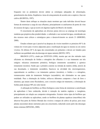 38


Enquanto isto os produtores devem adotar as estratégias adequadas de alimentação,
granulometria das dietas, freqüência e taxas de arraçoamento de acordo com a espécie e fase em
cultivo (KUBITZA, 1997).
         Dentro deste enfoque as situações atuais mostram que cada indivíduo deverá buscar
formas de minimizar a carga de seus efluentes, principalmente se analisarmos do ponto de vista
de escassez de água, o que já ocorre em algumas regiões do Brasil e do mundo.
         O crescimento da aqüicultura em diversos países deve-se ao emprego de tecnologia
moderna que propricia altas produtividades e sobretudo o uso racional da água, considerada um
dos recursos mais críticos e estratégicos para o desenvolvimento no século 21 (RIBEIRO,
2000).
         Estudos relatam que é possível na despesca do viveiro transferir os primeiros 80 % do
volume do viveiro para viveiros adjacentes para a reutilização da água no mesmo ou em outros
viveiros. Os últimos 20 % da água são concentrados em poluentes e devem ser tratados para
melhorar sua qualidade antes da descarga em águas naturais (BOYD, 1997).
         BRANCO (1971), citado por ESTEVES (1998), mostra que um dos métodos mais
eficientes na eliminação de fosfato e nitrogênio dos efluentes é o seu tratamento em três
estágios: mêcanico (tratamento primário), biológico (tratamento secundário) e químico
(tratamento terciário). Sendo que o primário consiste na retirada da matéria sólida, através de
sua decantação, o tratamento secundário, baseia-se na atividade dos microorganismos,
especialmente os aeróbios e no tratamento químico (terciário), o fosfato e o nitrogênio,
remanescentes ainda do tratamento biológico (secundário), são eliminados na sua quase
totalidade. Para a eliminação do fosfato, utiliza-se diferentes compostos a base de ferro e
alumínio, que atuam como floculadores, com o terceiro estágio de tratamento, a eliminação de
fosfato pode alcançar 90% do valor inicial.
         A utilização de biofiltros ou filtros biológicos como forma de minimizar a eutrofização
da aqüicultura é bem conhecida, devido à remoção da matéria orgânica e inorgânica,
principalmente em relação aos compostos nitrogenados. Existem vários tipos de biofiltros que
podem ser utilizados na aqüicultura, sendo os biofiltros de plantas aquáticas (macrófitas) irão
absorver boa parte do fósforo liberado dos viveiros e tanques de cultivo de peixes, pois essas
plantas necessitam destes nutrientes para seu crescimento, reduzindo assim parte das descargas
destes sistemas (SIPAÚBA, 2000).
 