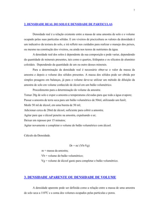 7




2. DENSIDADE REAL DO SOLO E DENSIDADE DE PARTICULAS


       Densidade real é a relação existente entre a massa de uma amostra de solo e o volume
ocupado pelas suas partículas sólidas. E em viveiros de piscicultura os valores da densidade é
um indicativo da textura do solo, e irá refletir nos cuidados para realizar o manejo dos peixes,
ou mesmo na construção dos viveiros, ou ainda nos teores de nutrientes da água.
       A densidade real dos solos é dependente da sua composição e pode variar, dependendo
da quantidade de minerais presentes, tais como o quartzo, feldspatos e os silicatos de alumínio
coloidais. Dependendo da quantidade de um ou outro desses minerais.
       Para a determinação da densidade real é necessário obter-se o valor da massa da
amostra e depois o volume dos sólidos presentes. A massa dos sólidos pode ser obtida por
simples pesagens em balanças, já para o volume deve-se utilizar um método de diluição da
amostra de solo em volume conhecido de álcool em um balão volumétrico.
       Procedimento para a determinação do volume da amostra:
Tomar 20g de solo e expor a amostra a temperaturas elevadas para que toda a água evapore;
Passar a amostra de terra seca para um balão volumétrico de 50ml, utilizando um funil;
Medir 50 ml de álcool, em uma bureta de 50 ml;
Adicionar cerca de 20ml de álcool, suficiente para cobrir a amostra;
Agitar para que o álcool penetre na amostra, expulsando o ar;
Deixar em repouso por 15 minutos;
Agitar novamente e completar o volume do balão volumétrico com álcool.


Cálculo da Densidade.


                                       Dr = m/ (Vb-Vg)
               m = massa da amostra;
              Vb = volume do balão volumétrico;
              Vg = volume de álcool gasto para completar o balão volumétrico.




3. DENSIDADE APARENTE OU DENSIDADE DE VOLUME


       A densidade aparente pode ser definida como a relação entre a massa de uma amostra
de solo seca a 110oC e a soma dos volumes ocupados pelas partículas e poros.
 