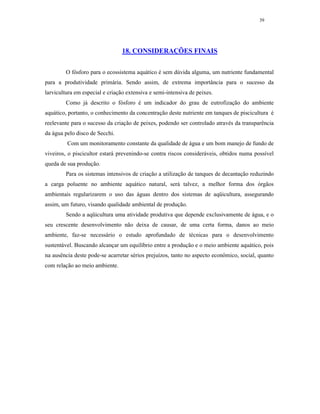 39




                                 18. CONSIDERAÇÕES FINAIS


        O fósforo para o ecossistema aquático é sem dúvida alguma, um nutriente fundamental
para a produtividade primária. Sendo assim, de extrema importância para o sucesso da
larvicultura em especial e criação extensiva e semi-intensiva de peixes.
        Como já descrito o fósforo é um indicador do grau de eutrofização do ambiente
aquático, portanto, o conhecimento da concentração deste nutriente em tanques de piscicultura é
reelevante para o sucesso da criação de peixes, podendo ser controlado através da transparência
da água pelo disco de Secchi.
         Com um monitoramento constante da qualidade de água e um bom manejo de fundo de
viveiros, o piscicultor estará prevenindo-se contra riscos consideráveis, obtidos numa possível
queda de sua produção.
        Para os sistemas intensivos de criação a utilização de tanques de decantação reduzindo
a carga poluente no ambiente aquático natural, será talvez, a melhor forma dos órgãos
ambientais regularizarem o uso das águas dentro dos sistemas de aqüicultura, assegurando
assim, um futuro, visando qualidade ambiental de produção.
        Sendo a aqüicultura uma atividade produtiva que depende exclusivamente de água, e o
seu crescente desenvolvimento não deixa de causar, de uma certa forma, danos ao meio
ambiente, faz-se necessário o estudo aprofundado de técnicas para o desenvolvimento
sustentável. Buscando alcançar um equilíbrio entre a produção e o meio ambiente aquático, pois
na ausência deste pode-se acarretar sérios prejuízos, tanto no aspecto econômico, social, quanto
com relação ao meio ambiente.
 