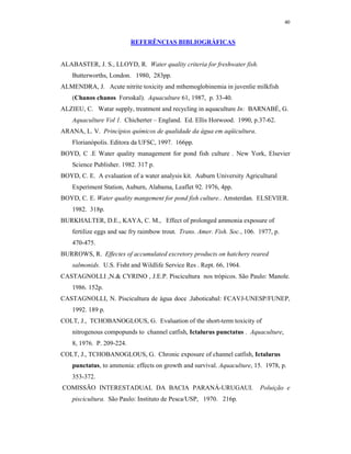 40


                           REFERÊNCIAS BIBLIOGRÁFICAS


ALABASTER, J. S., LLOYD, R. Water quality criteria for freshwater fish.
    Butterworths, London. 1980, 283pp.
ALMENDRA, J. Acute nitrite toxicity and mthemoglobinemia in juvenlie milkfish
    (Chanos chanos Forsskal). Aquaculture 61, 1987, p. 33-40.
ALZIEU, C. Watar supply, treatment and recycling in aquaculture In: BARNABÉ, G.
    Aquaculture Vol 1. Chicherter – England. Ed. Ellis Horwood. 1990, p.37-62.
ARANA, L. V. Princípios químicos de qualidade da água em aqüicultura.
    Florianópolis. Editora da UFSC, 1997. 166pp.
BOYD, C .E Water quality management for pond fish culture . New York, Elsevier
    Science Publisher. 1982. 317 p.
BOYD, C. E. A evaluation of a water analysis kit. Auburn University Agricultural
    Experiment Station, Auburn, Alabama, Leaflet 92. 1976, 4pp.
BOYD, C. E. Water quality mangement for pond fish culture.. Amsterdan. ELSEVIER.
    1982. 318p.
BURKHALTER, D.E., KAYA, C. M., Effect of prolonged ammonia exposure of
    fertilize eggs and sac fry raimbow trout. Trans. Amer. Fish. Soc., 106. 1977, p.
    470-475.
BURROWS, R. Effectes of accumulated excretory products on hatchery reared
    salmonids. U.S. Fisht and Wildlife Service Res . Rept. 66, 1964.
CASTAGNOLLI ,N.& CYRINO , J.E.P. Piscicultura nos trópicos. São Paulo: Manole.
    1986. 152p.
CASTAGNOLLI, N. Piscicultura de água doce .Jaboticabal: FCAVJ-UNESP/FUNEP,
    1992. 189 p.
COLT, J., TCHOBANOGLOUS, G. Evaluation of the short-term toxicity of
    nitrogenous compopunds to channel catfish, Ictalurus punctatus . Aquaculture,
    8, 1976. P. 209-224.
COLT, J., TCHOBANOGLOUS, G. Chronic exposure of channel catfish, Ictalurus
    punctatus, to ammonia: effects on growth and survival. Aquaculture, 15. 1978, p.
    353-372.
COMISSÃO INTERESTADUAL DA BACIA PARANÁ-URUGAUI.                             Poluição e
    piscicultura. São Paulo: Instituto de Pesca/USP, 1970. 216p.
 