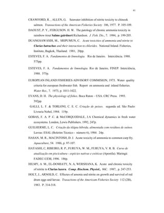 41


CRAWFORD, R. , ALLEN, G.          Seawater inhibition of nitrite toxicity to chinook
    salmon. Transactions of the American Fisheries Society 106, 1977. P. 105-109.
DAOUST, P. Y., FERGUSON. H. W. The patology of chronic ammonia toxicity in
    raimbow trout Salmo gairdneri Richardson. J. Fish. Dis., 7. 1984, p. 199-205.
DUANGSAWASDI, M., SRIPUMUN, C. Acute toxicities of ammonia and nitrite to
    Clarias batrachus and their interaction to chlorides. National Inland. Fisheries,
    Institute, Bagkok, Thailand. 1981, 20pp.
ESTEVES, F. A. Fundamentos de limnologia. Rio de Janeiro. Interciência. 1988.
    575pp.

ESTEVES, F. A. Fundamentos de limnologia. Rio de Janeiro, FINEP: Interciência,
    1988. 575p.

EUROPEAN INLAND FISHERIES ADVISORY COMMISION, 1973. Water quality
    criteria for european freshwater fish. Report on ammonia and inland fisheries.
    Water Res., 7. 1973, p. 1011-1022.
EVANS, D. H. The physiology of fishes. Boca Raton – USA. CRC Press. 1993.
    592pp.
 GALLI, L. F. & TORLONI, C. E. C. Criação de peixes. segunda ed. São Paulo:
    Livraria Nobel, 1984. 119p.
GOBAS, F. A. P .C. & McCORQUODALE, J.A Chemical dynamics in fresh water
    ecosystems. London, Lewis Publishers. 1992, 247p.
GUILHERME, L. C. Criação da tilápia híbrida, alimentada com resíduos de suínos.
    Lavras: ESAL (Boletim Técnico - número 6), 1984. 24p.
HASAN, M. R., MACINTOSH, D. J. Acute toxicity of ammonia to common carp fry.
    Aquaculture, 54. 1986, p. 97-107.
HAYASHI, C, RIBEIRO, R. P., FURUYA, W. M., FURUYA, V. R. B. Curso de
    atualização em piscicultura - espécies nativas e exóticas (Apostila). Maringá:
    FADEC-UEM, 1996. 186p.
HILMY, A M., EL-DOMIATY, N. A, WERSHANA, K. Acute and chronic toxicity
    of nitrite to Clarias lazera. Comp. Biochem. Physiol., 86C. 1987, p. 247-253.
HOLT, J., ARNOLD, C. Effectes of amonia and nitrite on growth and survival of red
    drum eggs and larvae. Trasactions of the Americam Fisheries Society 112 (2B),
    1983. P. 314-318.
 