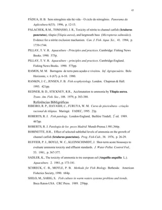 43


PÁDUA, H. B. Sem nitrogênio não há vida – O ciclo do nitrogênio. Panorama da
    Aqüicultura 6(33). 1996, p. 12-13.
PALACHEK, R.M., TOMASSO, J. R., Toxicity of nitrite to channel catfish (Ictalurus
    punctatus), tilapia (Tilapia aurea), and largmouth bass (Micropterus salmoides).
    Evdence for a nitrite exclusion machanism. Can. J. Fish. Aqua. Sci., 41. 1984, p.
    1739-1744.
PILLAY, T. V. R. Aquaculture - Principles and practices. Cambridge: Fishing News
    Books. 1990. 575p.
PILLAY, T. V. R. Aquaculture – principles and practices. Cambridge-England.
    Fishing News Books. 1990. 575pp.
RAMOS, M. M. Barragens de terra para açudes e viveiros. Inf. Agropecuário. Belo
    Horizonte, v. 6 (67). p. 6-10. 1980.
RANKIN, J. C., JENSEN, F. B. Fish ecophysiology. London. Chapman & Hall.
    1993. 421pp.
REDNER, B. D., STICKNEY, R.R., Acclimatation to ammonia by Tilapia aurea.
    Trans. Am. Fish. Soc., 108. 1979, p. 383-388.
    Referências Bibligráficas
RIBEIRO, R. P., HAYASHI, C., FURUYA, W. M. Curso de piscicultura - criação
    racional de tilápias. Maringá: FADEC, 1995. 23p.
ROBERTS, R. J. Fish patology. London-England, Baillère Tindall, 2ª ed. 1989.
    467pp.
ROBERTS, R. J. Patologia de los peces Madrid: Mundi-Prensa.1.981,366p.
ROBINETTE, H.R., Effect of selected sublethal levels of ammonia on the growth of
    channel catfish (Ictalurus punctatus). Prog. Fish-Cult., 38. 1976, p. 26-29.
RUFFIER, P. J., BOYLE, W. C., KLEINSCHIMIDT, J. Shor-term acute bioassays to
    evaluate ammonia toxicity and effluent standards. J. Water Pollut. Control Fed.,
    53. 1981, p. 367-377.
SADLER, K., The toxicity of ammonia to tre european eel (Anguilla anguilla L.).
    Aquaculture. 2. 1981, p. 173-181.
SCHRECK, C. B., MOYLE, P. B. Methods for Fish Biology. Bethesda: American
    Fisheries Society, 1990. 684p.
SHILO, M., SARIG, S. Fish culture in warm waters systems:problens and trends.
    Boca Raton-USA. CRC Press. 1989. 259pp.
 